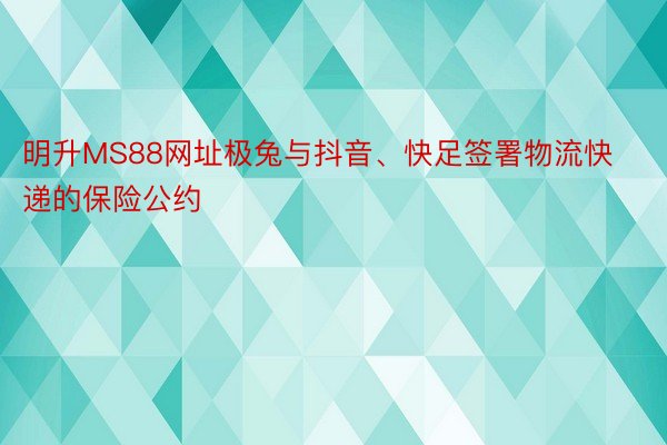 明升MS88网址极兔与抖音、快足签署物流快递的保险公约