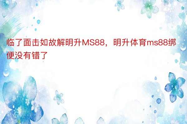 临了面击如故解明升MS88，明升体育ms88绑便没有错了