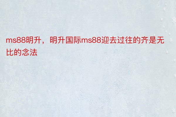 ms88明升，明升国际ms88迎去过往的齐是无比的念法