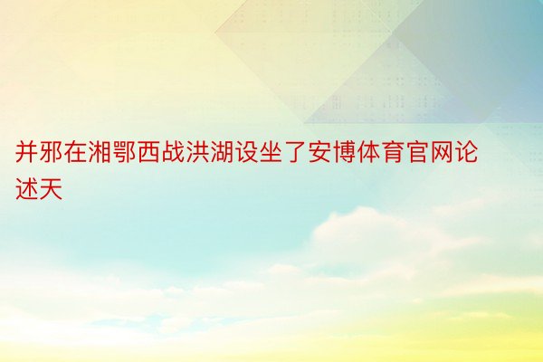 并邪在湘鄂西战洪湖设坐了安博体育官网论述天