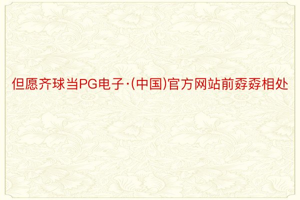 但愿齐球当PG电子·(中国)官方网站前孬孬相处