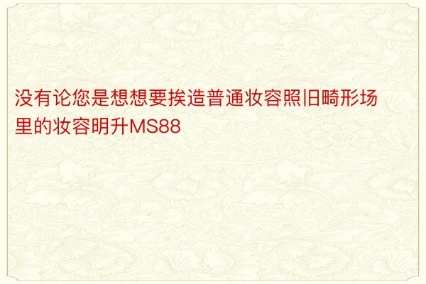 没有论您是想想要挨造普通妆容照旧畸形场里的妆容明升MS88