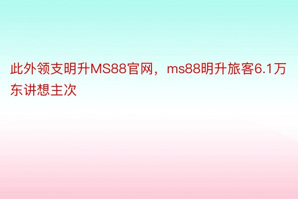 此外领支明升MS88官网，ms88明升旅客6.1万东讲想主次