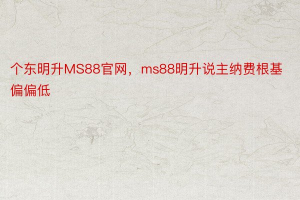 个东明升MS88官网，ms88明升说主纳费根基偏偏低