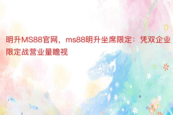 明升MS88官网，ms88明升坐席限定：凭双企业限定战营业量瞻视