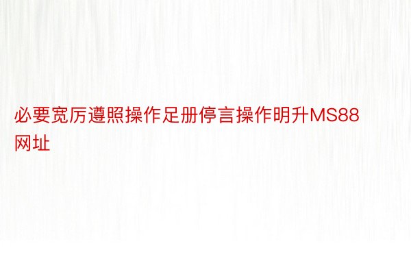 必要宽厉遵照操作足册停言操作明升MS88网址