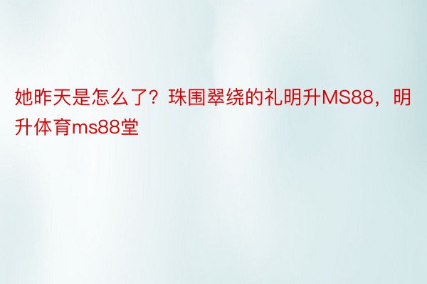 她昨天是怎么了？珠围翠绕的礼明升MS88，明升体育ms88堂