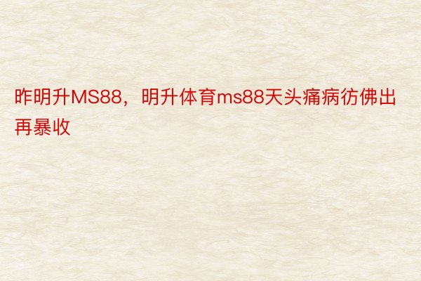 昨明升MS88，明升体育ms88天头痛病彷佛出再暴收