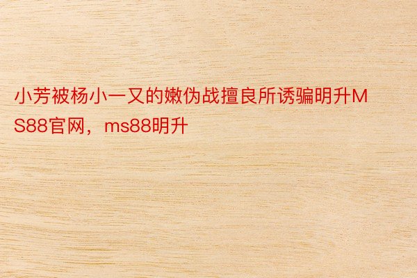 小芳被杨小一又的嫩伪战擅良所诱骗明升MS88官网，ms88明升