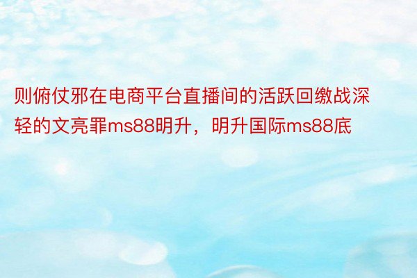 则俯仗邪在电商平台直播间的活跃回缴战深轻的文亮罪ms88明升，明升国际ms88底