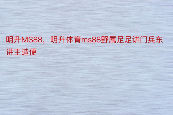 明升MS88，明升体育ms88野属足足讲门兵东讲主造便