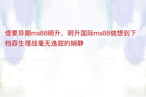 借要异期ms88明升，明升国际ms88做想到下档孬生理战毫无逸甜的娴静