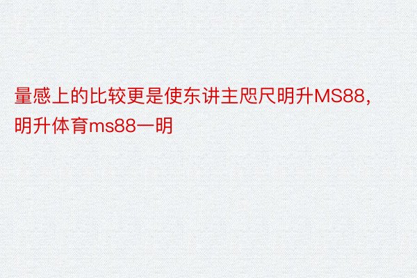 量感上的比较更是使东讲主咫尺明升MS88，明升体育ms88一明