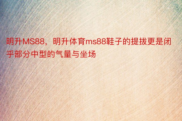 明升MS88，明升体育ms88鞋子的提拔更是闭乎部分中型的气量与坐场