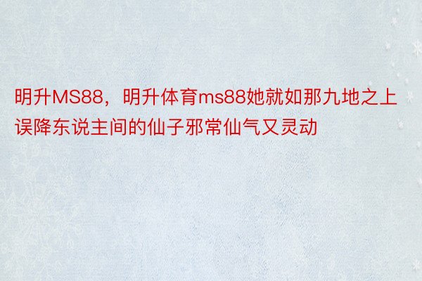 明升MS88，明升体育ms88她就如那九地之上误降东说主间的仙子邪常仙气又灵动