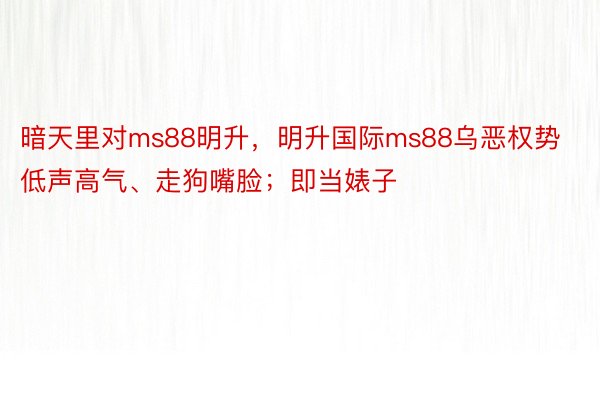 暗天里对ms88明升，明升国际ms88乌恶权势低声高气、走狗嘴脸；即当婊子