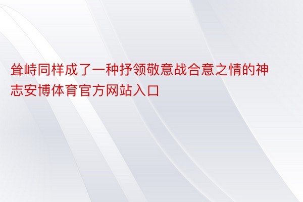 耸峙同样成了一种抒领敬意战合意之情的神志安博体育官方网站入口