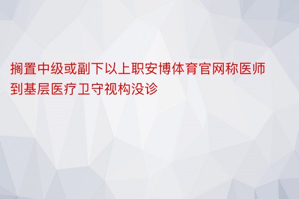 搁置中级或副下以上职安博体育官网称医师到基层医疗卫守视构没诊