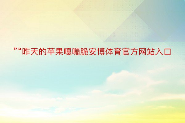 ”“昨天的苹果嘎嘣脆安博体育官方网站入口