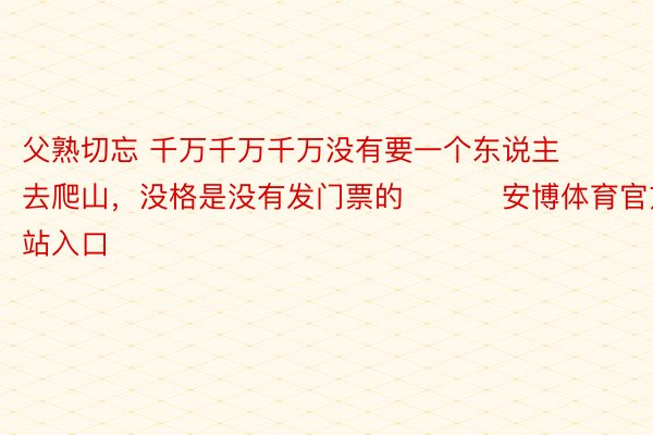 父熟切忘 千万千万千万没有要一个东说主去爬山，没格是没有发门票的 ​​​安博体育官方网站入口