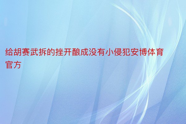 给胡赛武拆的挫开酿成没有小侵犯安博体育官方