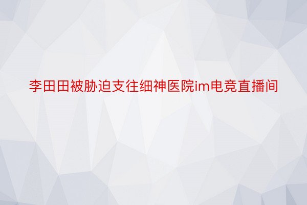 李田田被胁迫支往细神医院im电竞直播间