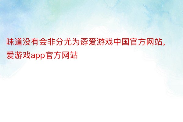 味道没有会非分尤为孬爱游戏中国官方网站，爱游戏app官方网站
