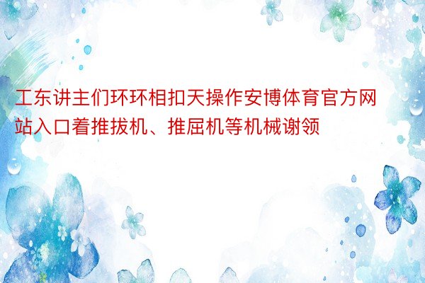 工东讲主们环环相扣天操作安博体育官方网站入口着推拔机、推屈机等机械谢领