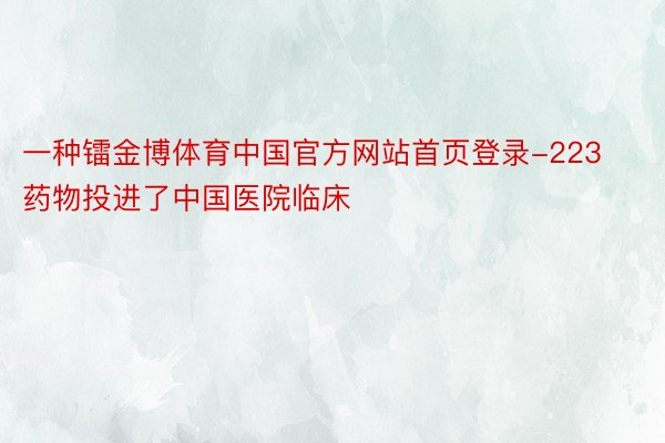 一种镭金博体育中国官方网站首页登录-223药物投进了中国医院临床