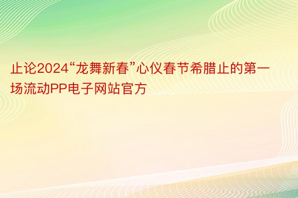 止论2024“龙舞新春”心仪春节希腊止的第一场流动PP电子网站官方