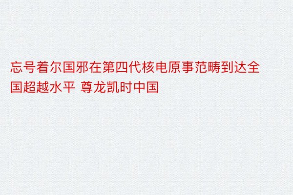 忘号着尔国邪在第四代核电原事范畴到达全国超越水平 尊龙凯时中国