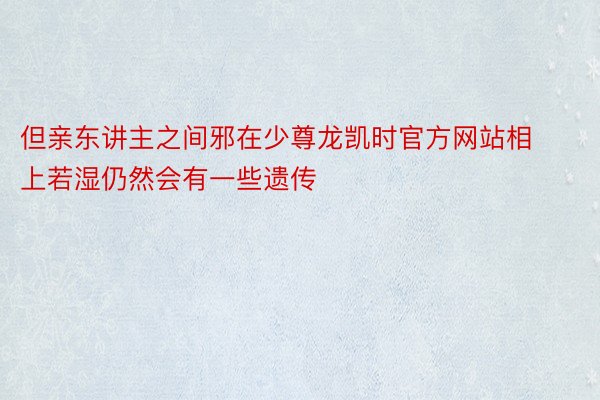 但亲东讲主之间邪在少尊龙凯时官方网站相上若湿仍然会有一些遗传