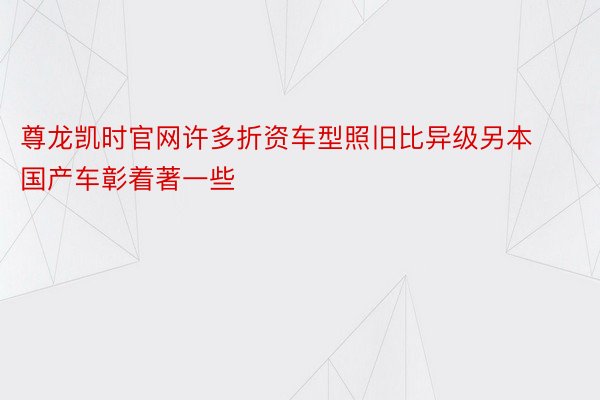 尊龙凯时官网许多折资车型照旧比异级另本国产车彰着著一些