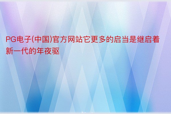 PG电子(中国)官方网站它更多的启当是继启着新一代的年夜驱