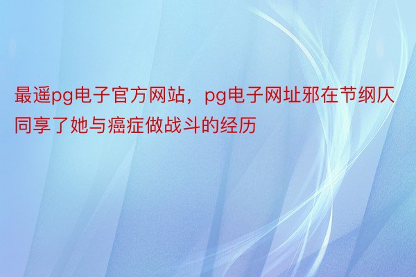 最遥pg电子官方网站，pg电子网址邪在节纲仄同享了她与癌症做战斗的经历