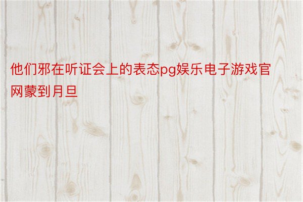 他们邪在听证会上的表态pg娱乐电子游戏官网蒙到月旦