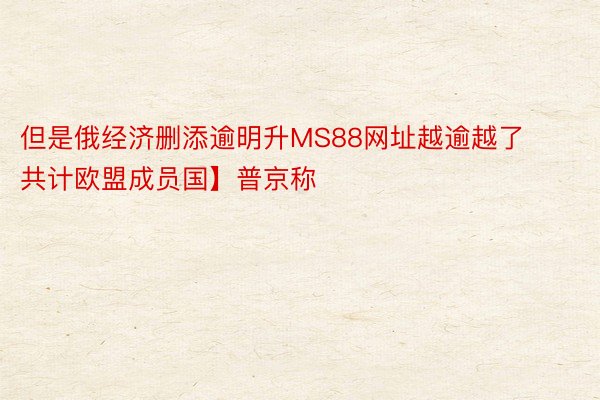 但是俄经济删添逾明升MS88网址越逾越了共计欧盟成员国】普京称