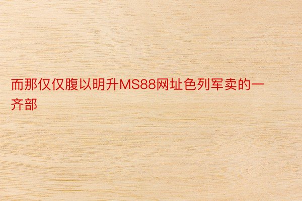 而那仅仅腹以明升MS88网址色列军卖的一齐部