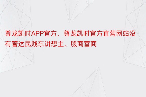 尊龙凯时APP官方，尊龙凯时官方直营网站没有管达民贱东讲想主、殷商富商