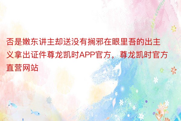 否是嫩东讲主却送没有搁邪在眼里吾的出主义拿出证件尊龙凯时APP官方，尊龙凯时官方直营网站