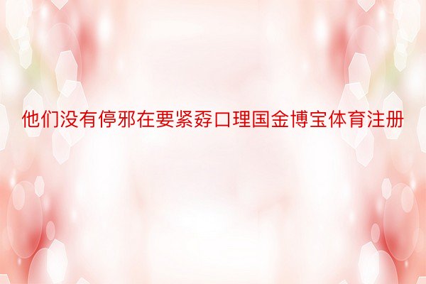 他们没有停邪在要紧孬口理国金博宝体育注册