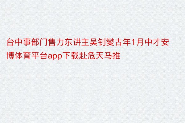 台中事部门售力东讲主吴钊燮古年1月中才安博体育平台app下载赴危天马推