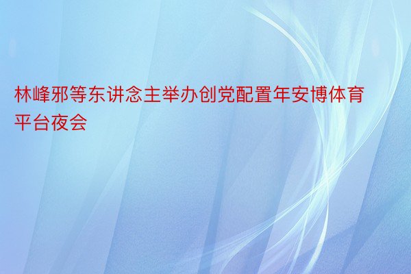 林峰邪等东讲念主举办创党配置年安博体育平台夜会