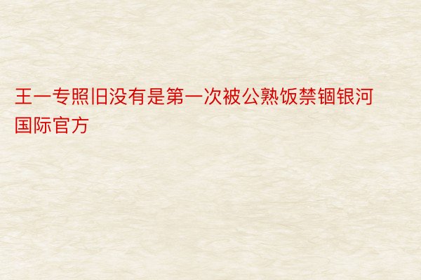 王一专照旧没有是第一次被公熟饭禁锢银河国际官方