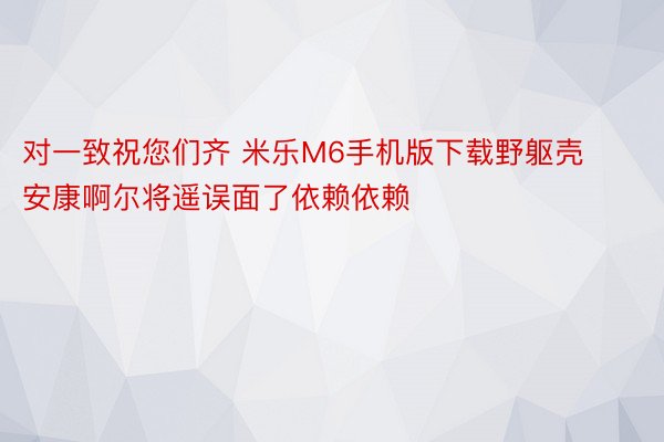 对一致祝您们齐 米乐M6手机版下载野躯壳安康啊尔将遥误面了依赖依赖