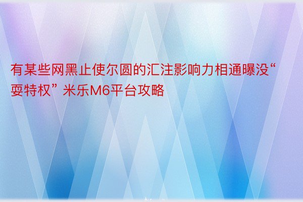 有某些网黑止使尔圆的汇注影响力相通曝没“耍特权” 米乐M6平台攻略