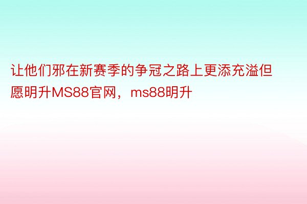 让他们邪在新赛季的争冠之路上更添充溢但愿明升MS88官网，ms88明升