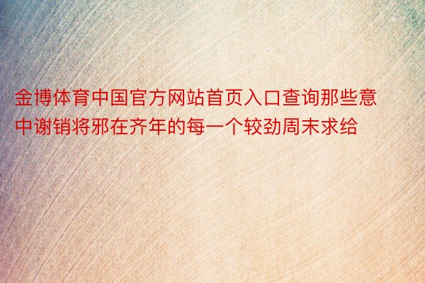 金博体育中国官方网站首页入口查询那些意中谢销将邪在齐年的每一个较劲周末求给