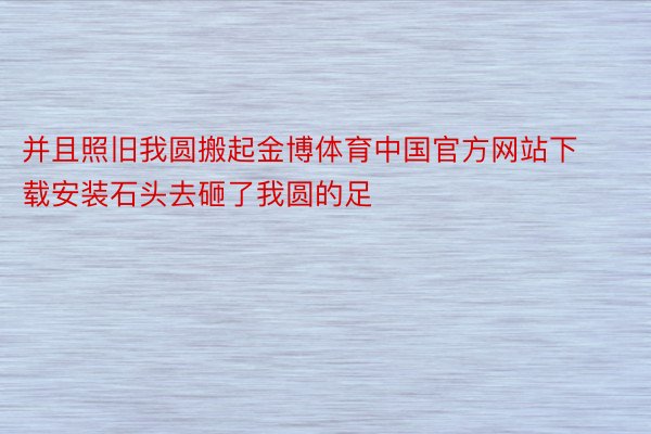 并且照旧我圆搬起金博体育中国官方网站下载安装石头去砸了我圆的足