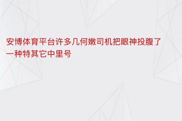 安博体育平台许多几何嫩司机把眼神投腹了一种特其它中里号